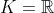 K = \mathbb{R}